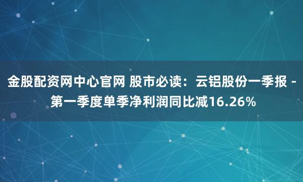 金股配资网中心官网 股市必读：云铝股份一季报 - 第一季度单季净利润同比减16.26%