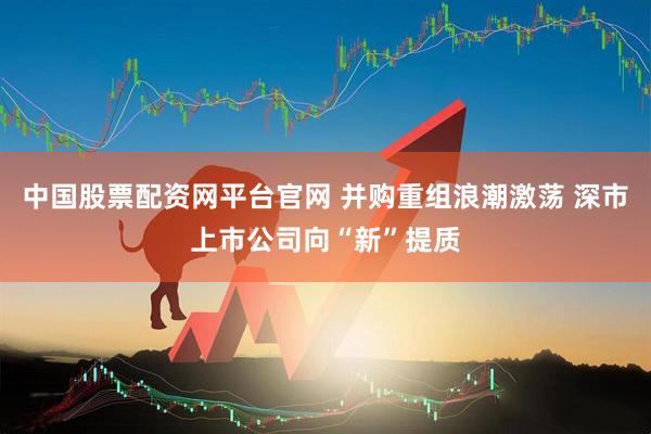 中国股票配资网平台官网 并购重组浪潮激荡 深市上市公司向“新”提质