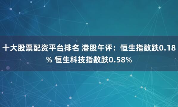 十大股票配资平台排名 港股午评：恒生指数跌0.18% 恒生科技指数跌0.58%