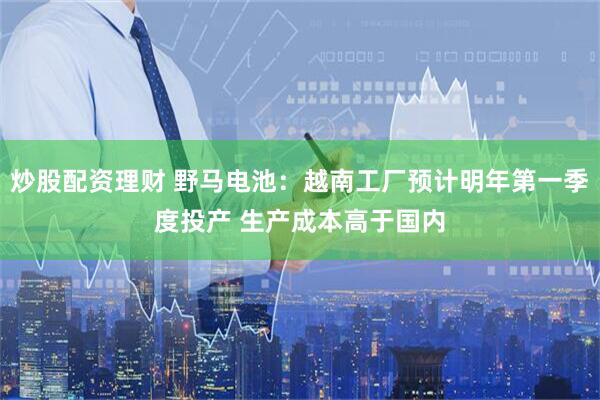 炒股配资理财 野马电池：越南工厂预计明年第一季度投产 生产成本高于国内