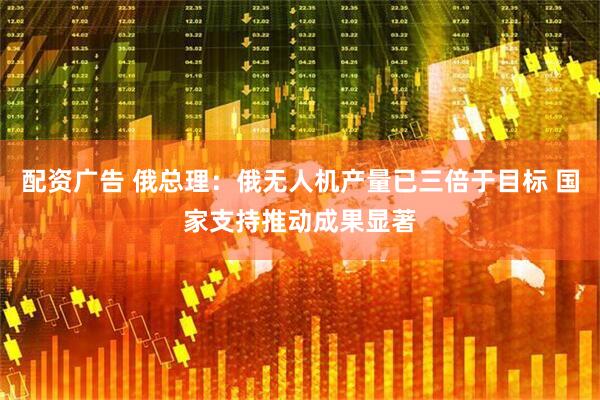 配资广告 俄总理：俄无人机产量已三倍于目标 国家支持推动成果显著