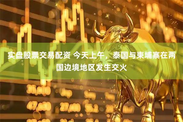实盘股票交易配资 今天上午，泰国与柬埔寨在两国边境地区发生交火