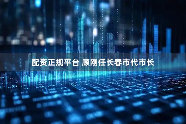 配资正规平台 顾刚任长春市代市长