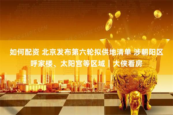 如何配资 北京发布第六轮拟供地清单 涉朝阳区呼家楼、太阳宫等区域｜大侠看房