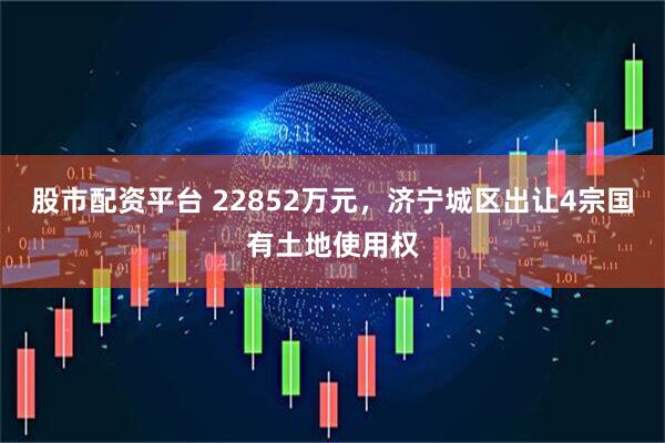 股市配资平台 22852万元，济宁城区出让4宗国有土地使用权