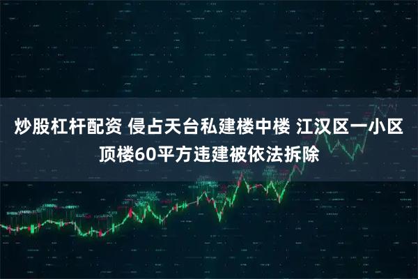 炒股杠杆配资 侵占天台私建楼中楼 江汉区一小区顶楼60平方违建被依法拆除