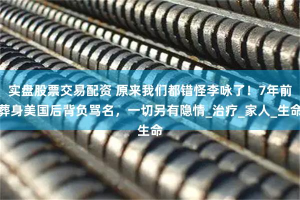 实盘股票交易配资 原来我们都错怪李咏了！7年前葬身美国后背负骂名，一切另有隐情_治疗_家人_生命