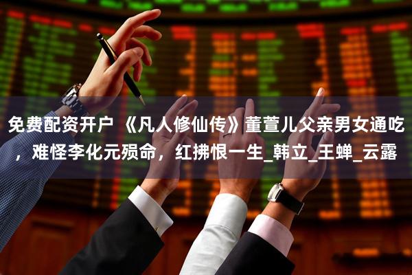 免费配资开户 《凡人修仙传》董萱儿父亲男女通吃，难怪李化元殒命，红拂恨一生_韩立_王蝉_云露
