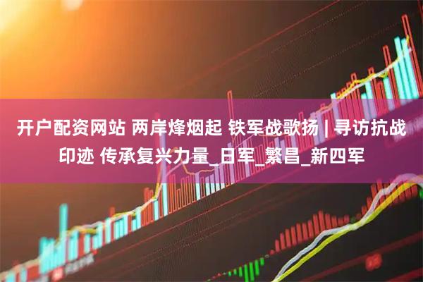 开户配资网站 两岸烽烟起 铁军战歌扬 | 寻访抗战印迹 传承复兴力量_日军_繁昌_新四军
