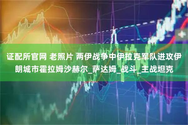 证配所官网 老照片 两伊战争中伊拉克军队进攻伊朗城市霍拉姆沙赫尔_萨达姆_战斗_主战坦克