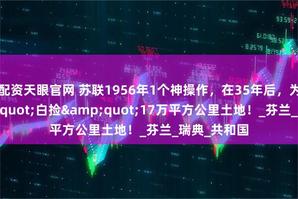 配资天眼官网 苏联1956年1个神操作，在35年后，为俄国&quot;白捡&quot;17万平方公里土地！_芬兰_瑞典_共和国
