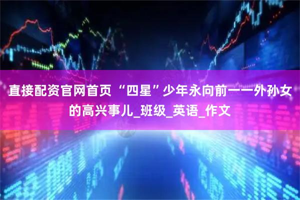 直接配资官网首页 “四星”少年永向前一一外孙女的高兴事儿_班级_英语_作文