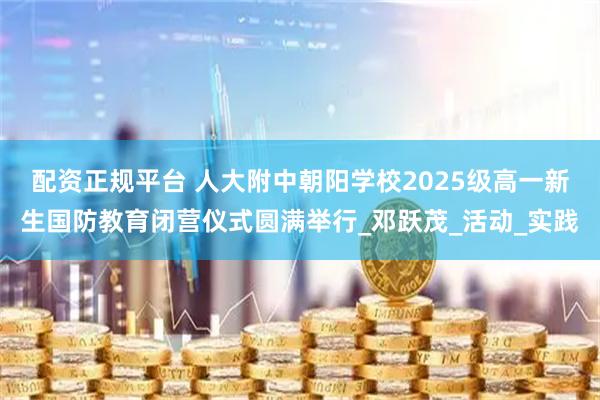 配资正规平台 人大附中朝阳学校2025级高一新生国防教育闭营仪式圆满举行_邓跃茂_活动_实践
