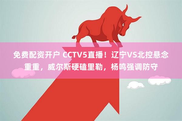 免费配资开户 CCTV5直播！辽宁VS北控悬念重重，威尔斯硬磕里勒，杨鸣强调防守