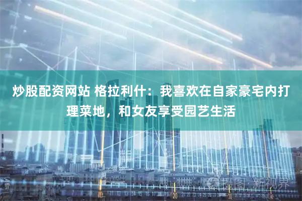 炒股配资网站 格拉利什：我喜欢在自家豪宅内打理菜地，和女友享受园艺生活