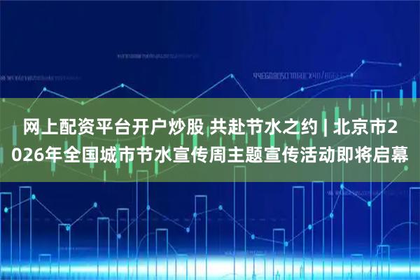 网上配资平台开户炒股 共赴节水之约 | 北京市2026年全国城市节水宣传周主题宣传活动即将启幕