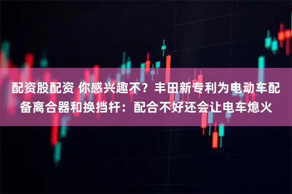配资股配资 你感兴趣不？丰田新专利为电动车配备离合器和换挡杆：配合不好还会让电车熄火