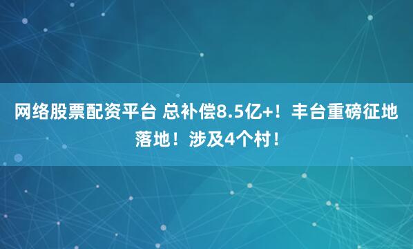 网络股票配资平台 总补偿8.5亿+！丰台重磅征地落地！涉及4个村！