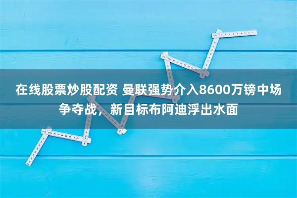 在线股票炒股配资 曼联强势介入8600万镑中场争夺战，新目标布阿迪浮出水面