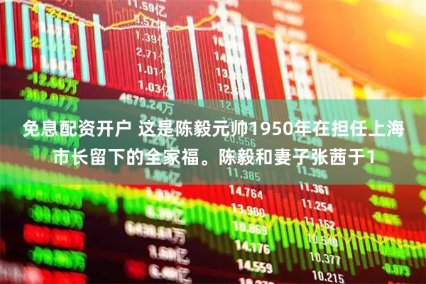 免息配资开户 这是陈毅元帅1950年在担任上海市长留下的全家福。陈毅和妻子张茜于1