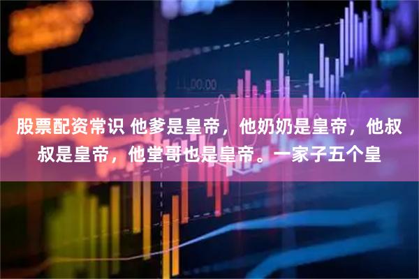 股票配资常识 他爹是皇帝，他奶奶是皇帝，他叔叔是皇帝，他堂哥也是皇帝。一家子五个皇